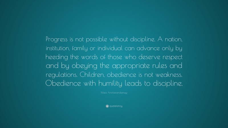Mata Amritanandamayi Quote: “Progress is not possible without discipline. A nation, institution, family or individual can advance only by heeding the words of those who deserve respect and by obeying the appropriate rules and regulations. Children, obedience is not weakness. Obedience with humility leads to discipline.”