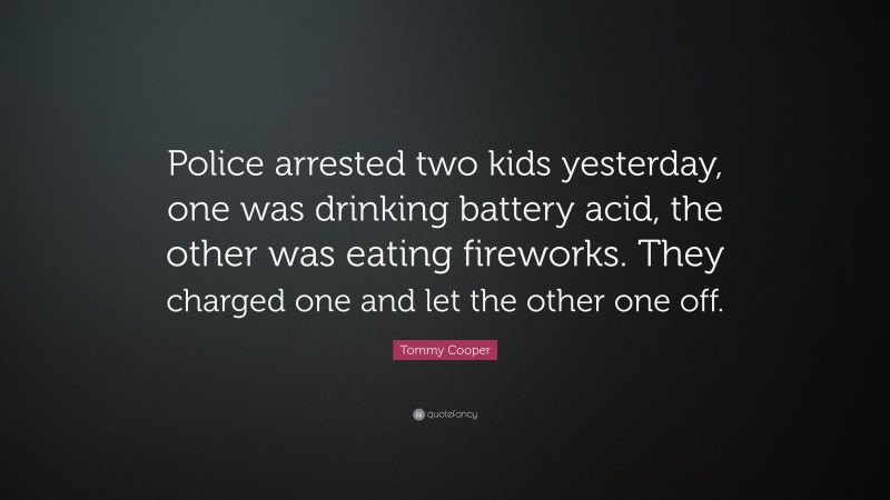 Tommy Cooper Quote: “Police arrested two kids yesterday, one was drinking battery acid, the other was eating fireworks. They charged one and let the other one off.”
