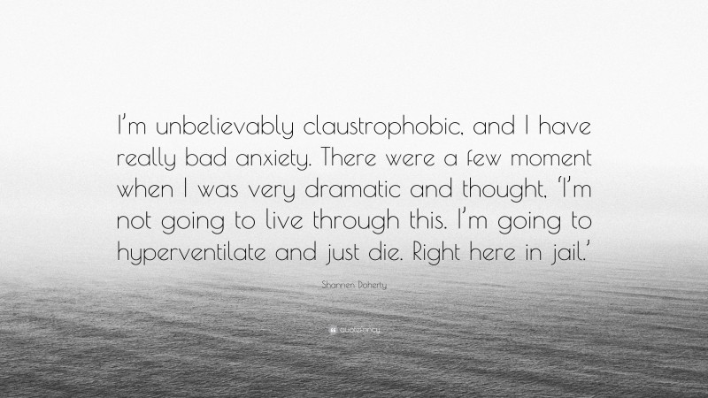 Shannen Doherty Quote: “I’m unbelievably claustrophobic, and I have really bad anxiety. There were a few moment when I was very dramatic and thought, ‘I’m not going to live through this. I’m going to hyperventilate and just die. Right here in jail.’”