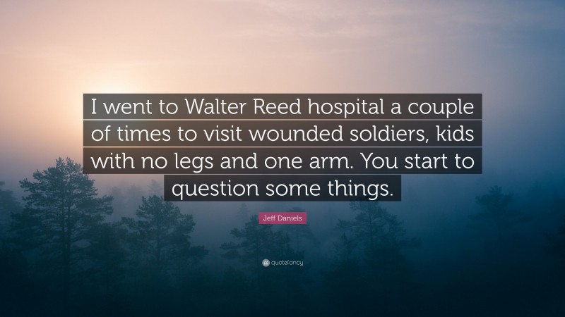 Jeff Daniels Quote: “I went to Walter Reed hospital a couple of times to visit wounded soldiers, kids with no legs and one arm. You start to question some things.”