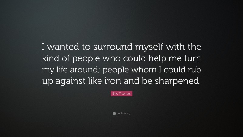 Eric Thomas Quote: “I wanted to surround myself with the kind of people who could help me turn my life around; people whom I could rub up against like iron and be sharpened.”