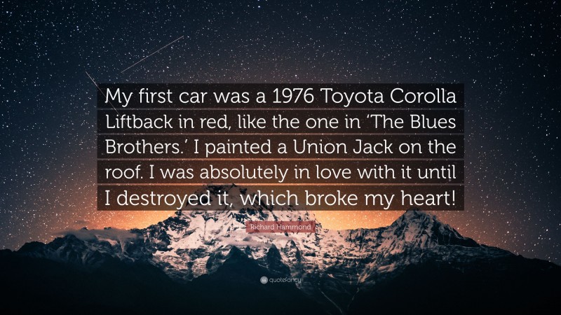 Richard Hammond Quote: “My first car was a 1976 Toyota Corolla Liftback in red, like the one in ‘The Blues Brothers.’ I painted a Union Jack on the roof. I was absolutely in love with it until I destroyed it, which broke my heart!”