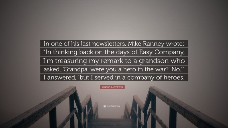 Stephen E. Ambrose Quote: “In one of his last newsletters, Mike Ranney wrote: “In thinking back on the days of Easy Company, I’m treasuring my remark to a grandson who asked, ‘Grandpa, were you a hero in the war?’ No,‘” I answered, ’but I served in a company of heroes.”