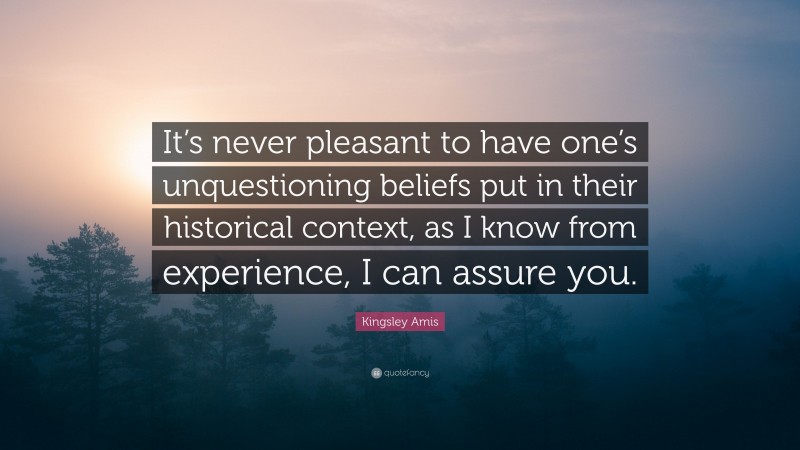 Kingsley Amis Quote: “It’s never pleasant to have one’s unquestioning beliefs put in their historical context, as I know from experience, I can assure you.”