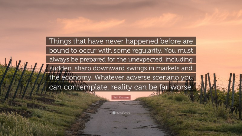 Seth Klarman Quote: “Things that have never happened before are bound to occur with some regularity. You must always be prepared for the unexpected, including sudden, sharp downward swings in markets and the economy. Whatever adverse scenario you can contemplate, reality can be far worse.”