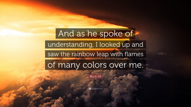 Black Elk Quote: “And as he spoke of understanding, I looked up and saw the rainbow leap with flames of many colors over me.”