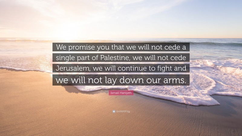 Ismail Haniyeh Quote: “We promise you that we will not cede a single part of Palestine, we will not cede Jerusalem, we will continue to fight and we will not lay down our arms.”