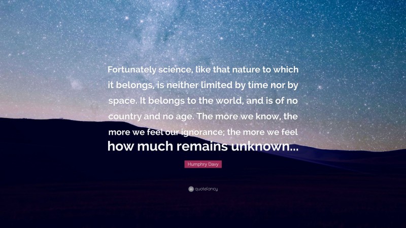 Humphry Davy Quote: “Fortunately science, like that nature to which it belongs, is neither limited by time nor by space. It belongs to the world, and is of no country and no age. The more we know, the more we feel our ignorance; the more we feel how much remains unknown...”