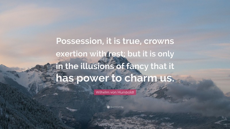 Wilhelm von Humboldt Quote: “Possession, it is true, crowns exertion with rest; but it is only in the illusions of fancy that it has power to charm us.”