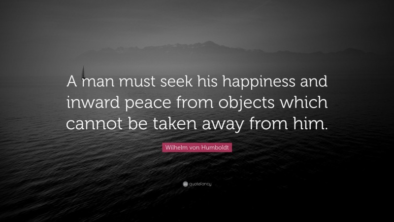 Wilhelm von Humboldt Quote: “A man must seek his happiness and inward peace from objects which cannot be taken away from him.”