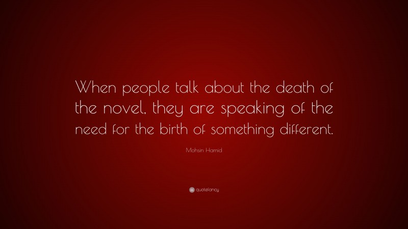 Mohsin Hamid Quote: “When people talk about the death of the novel, they are speaking of the need for the birth of something different.”