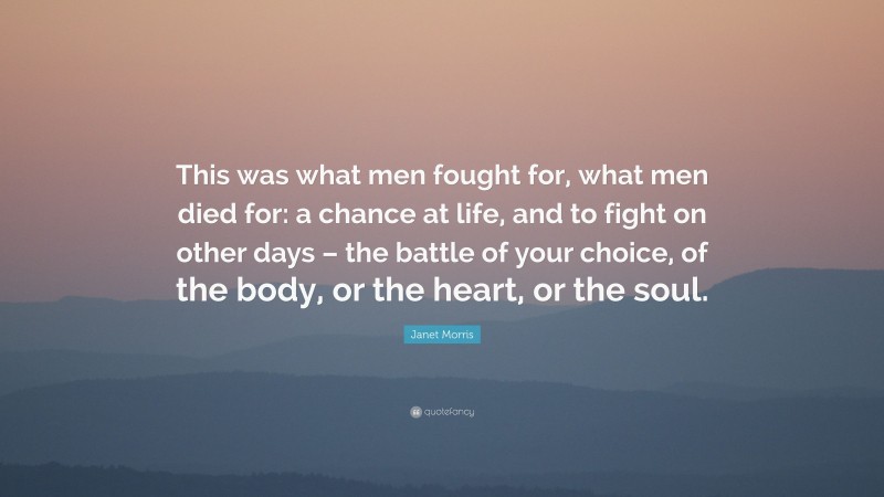 Janet Morris Quote: “This was what men fought for, what men died for: a chance at life, and to fight on other days – the battle of your choice, of the body, or the heart, or the soul.”