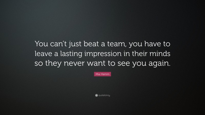 Mia Hamm Quote: “You can’t just beat a team, you have to leave a lasting impression in their minds so they never want to see you again.”