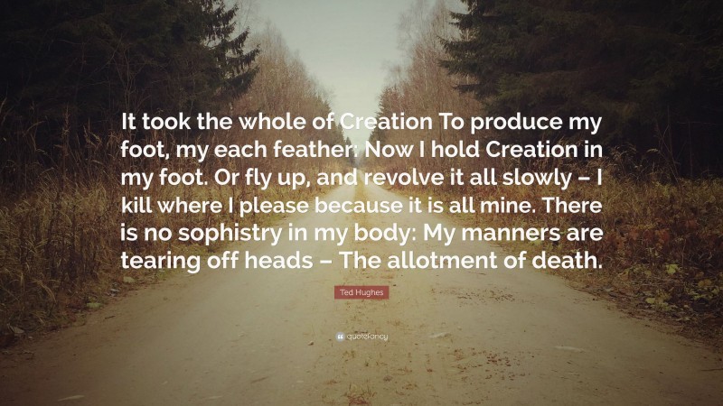 Ted Hughes Quote: “It took the whole of Creation To produce my foot, my each feather: Now I hold Creation in my foot. Or fly up, and revolve it all slowly – I kill where I please because it is all mine. There is no sophistry in my body: My manners are tearing off heads – The allotment of death.”