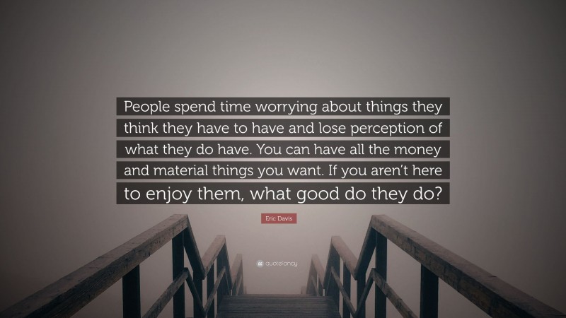 Eric Davis Quote: “People spend time worrying about things they think they have to have and lose perception of what they do have. You can have all the money and material things you want. If you aren’t here to enjoy them, what good do they do?”