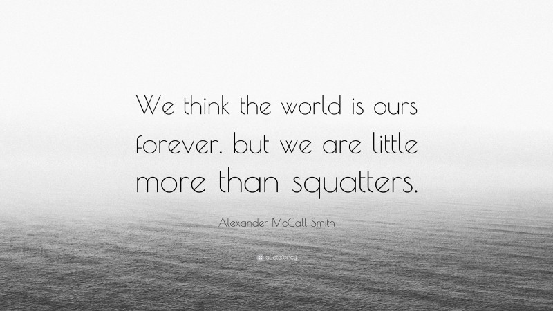 Alexander McCall Smith Quote: “We think the world is ours forever, but we are little more than squatters.”