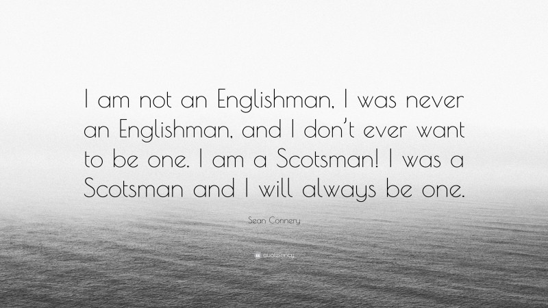 Sean Connery Quote: “I am not an Englishman, I was never an Englishman, and I don’t ever want to be one. I am a Scotsman! I was a Scotsman and I will always be one.”