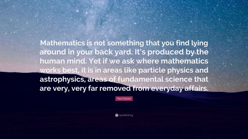 Paul Davies Quote: “Mathematics is not something that you find lying around in your back yard. It’s produced by the human mind. Yet if we ask where mathematics works best, it is in areas like particle physics and astrophysics, areas of fundamental science that are very, very far removed from everyday affairs.”