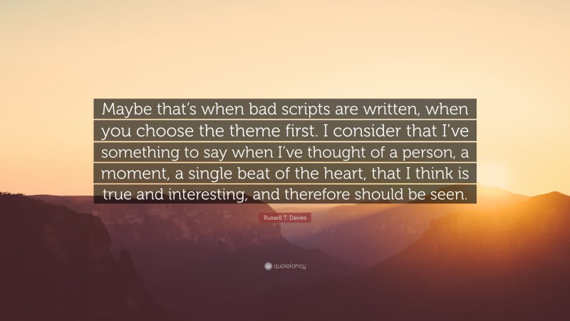 Russell T. Davies Quote: “Maybe that’s when bad scripts are written, when you choose the theme first. I consider that I’ve something to say when I’ve thought of a person, a moment, a single beat of the heart, that I think is true and interesting, and therefore should be seen.”