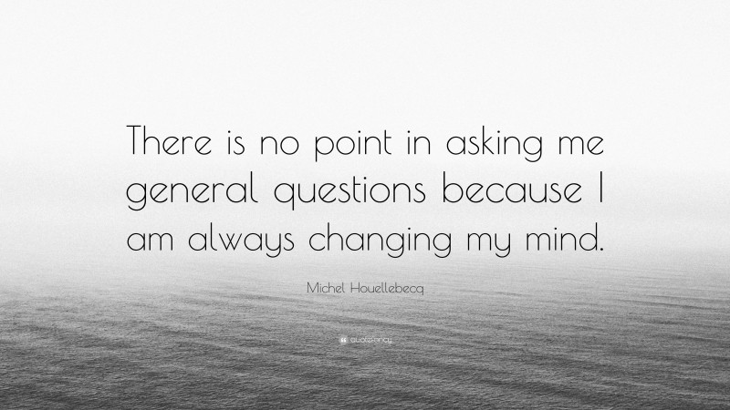 Michel Houellebecq Quote: “There is no point in asking me general questions because I am always changing my mind.”