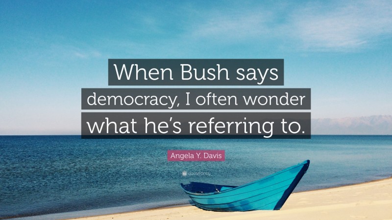 Angela Y. Davis Quote: “When Bush says democracy, I often wonder what he’s referring to.”