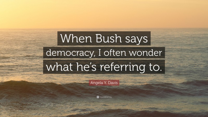 Angela Y. Davis Quote: “When Bush says democracy, I often wonder what he’s referring to.”