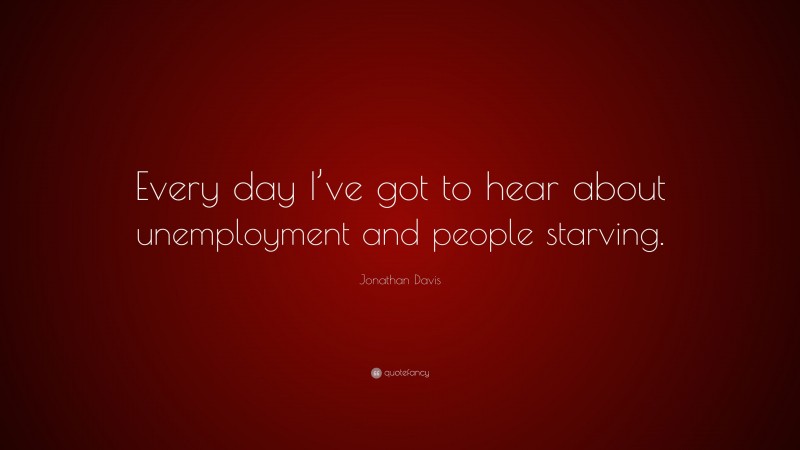 Jonathan Davis Quote: “Every day I’ve got to hear about unemployment and people starving.”