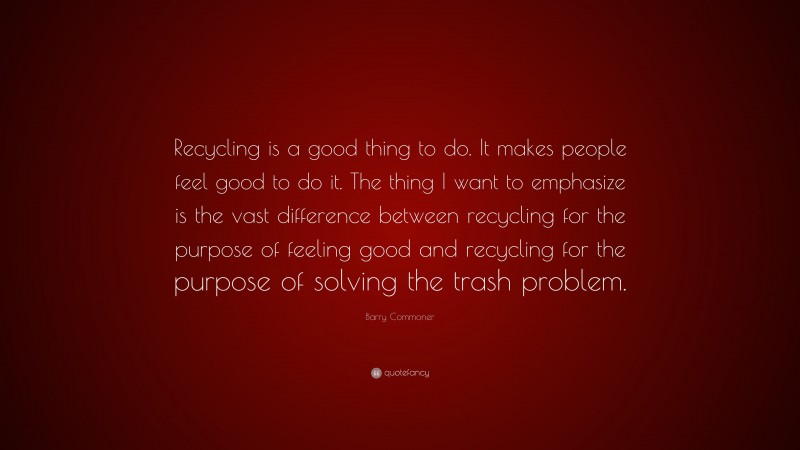 Barry Commoner Quote: “Recycling is a good thing to do. It makes people feel good to do it. The thing I want to emphasize is the vast difference between recycling for the purpose of feeling good and recycling for the purpose of solving the trash problem.”