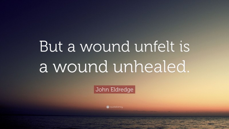 John Eldredge Quote: “But a wound unfelt is a wound unhealed.”