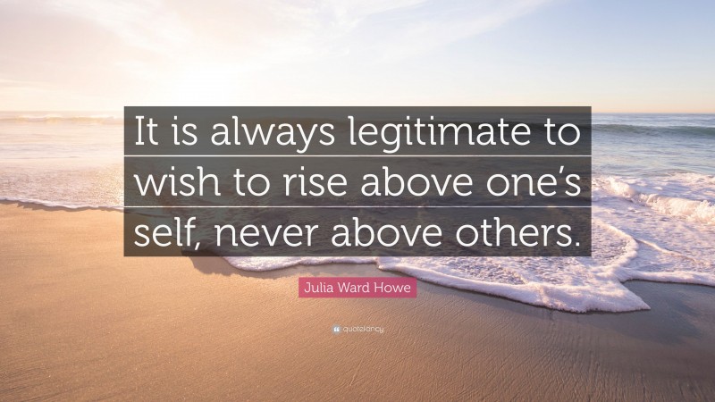 Julia Ward Howe Quote: “It is always legitimate to wish to rise above one’s self, never above others.”
