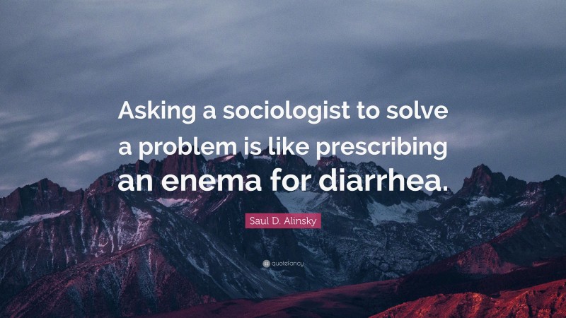 Saul D. Alinsky Quote: “Asking a sociologist to solve a problem is like prescribing an enema for diarrhea.”