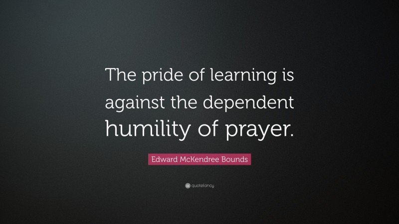 Edward McKendree Bounds Quote: “The pride of learning is against the dependent humility of prayer.”