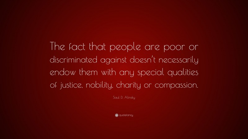Saul D. Alinsky Quote: “The fact that people are poor or discriminated against doesn’t necessarily endow them with any special qualities of justice, nobility, charity or compassion.”