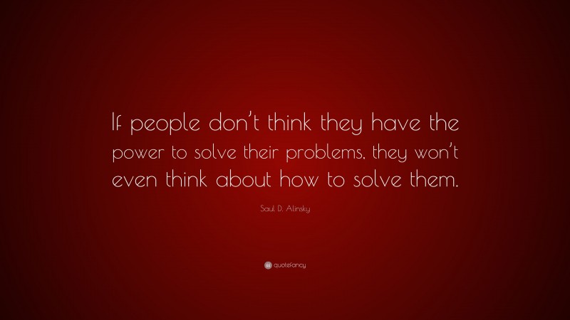 Saul D. Alinsky Quote: “If people don’t think they have the power to solve their problems, they won’t even think about how to solve them.”