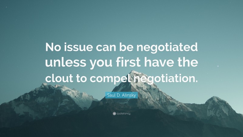Saul D. Alinsky Quote: “No issue can be negotiated unless you first have the clout to compel negotiation.”