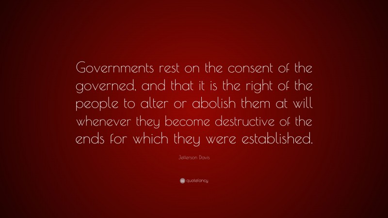 Jefferson Davis Quote: “Governments rest on the consent of the governed, and that it is the right of the people to alter or abolish them at will whenever they become destructive of the ends for which they were established.”