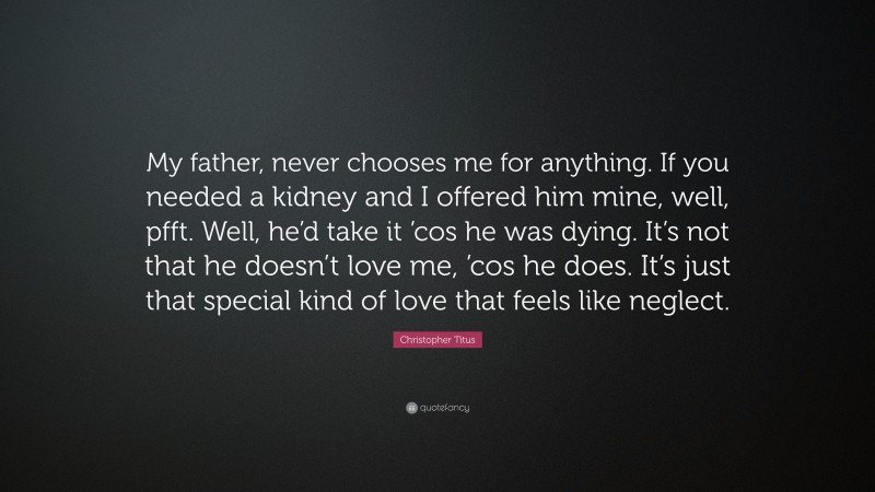 Christopher Titus Quote: “My father, never chooses me for anything. If you needed a kidney and I offered him mine, well, pfft. Well, he’d take it ’cos he was dying. It’s not that he doesn’t love me, ’cos he does. It’s just that special kind of love that feels like neglect.”