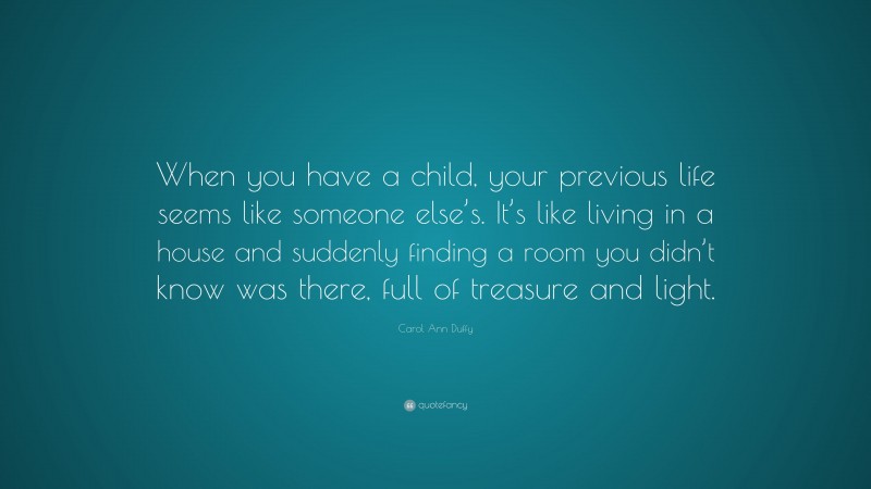Carol Ann Duffy Quote: “When you have a child, your previous life seems like someone else’s. It’s like living in a house and suddenly finding a room you didn’t know was there, full of treasure and light.”