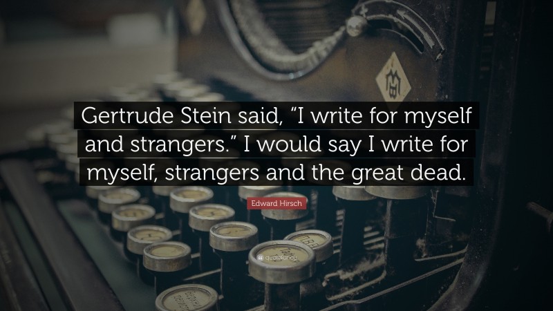 Edward Hirsch Quote: “Gertrude Stein said, “I write for myself and strangers.” I would say I write for myself, strangers and the great dead.”