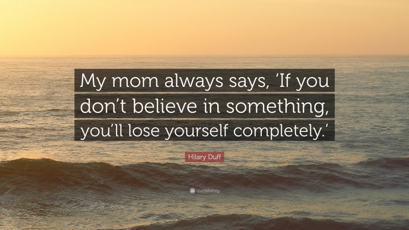 Hilary Duff Quote: “My mom always says, ‘If you don’t believe in something, you’ll lose yourself completely.’”