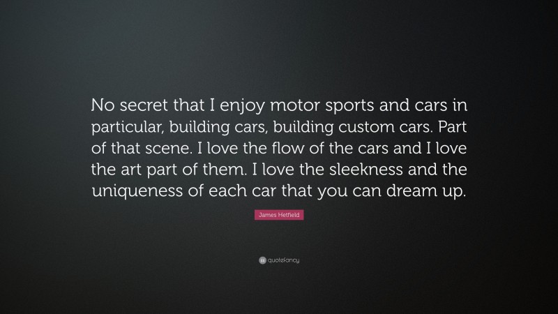 James Hetfield Quote: “No secret that I enjoy motor sports and cars in particular, building cars, building custom cars. Part of that scene. I love the flow of the cars and I love the art part of them. I love the sleekness and the uniqueness of each car that you can dream up.”