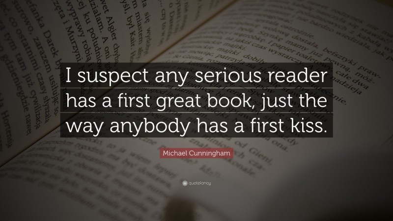 Michael Cunningham Quote: “I suspect any serious reader has a first great book, just the way anybody has a first kiss.”
