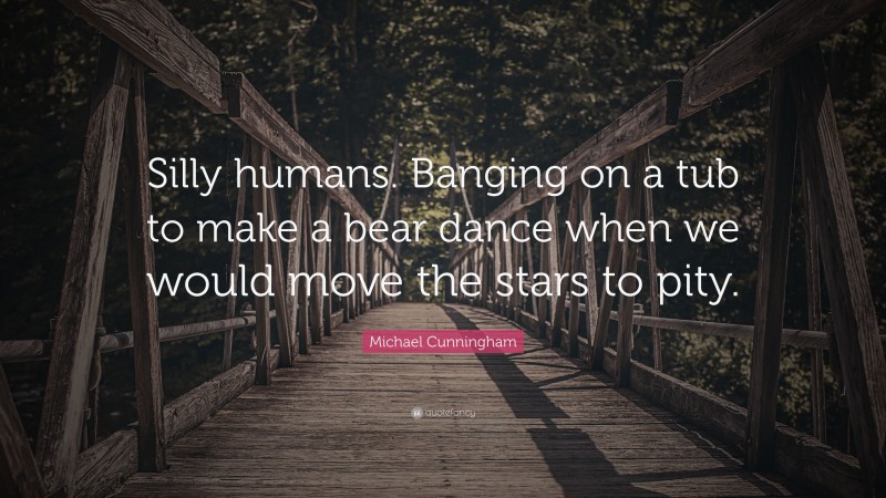 Michael Cunningham Quote: “Silly humans. Banging on a tub to make a bear dance when we would move the stars to pity.”