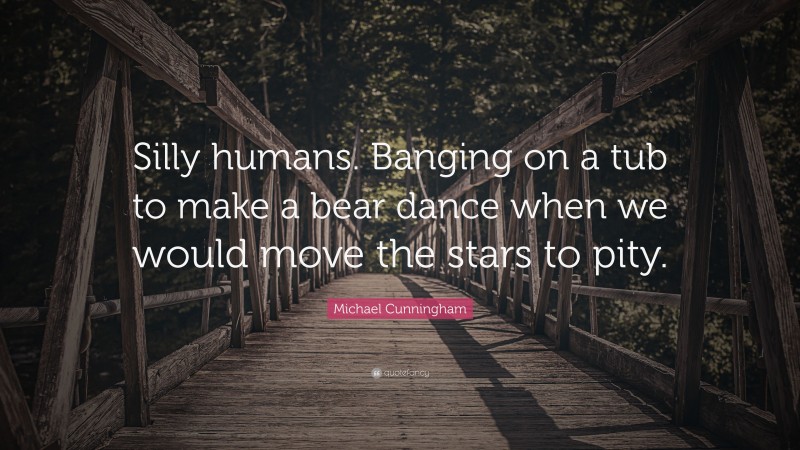 Michael Cunningham Quote: “Silly humans. Banging on a tub to make a bear dance when we would move the stars to pity.”