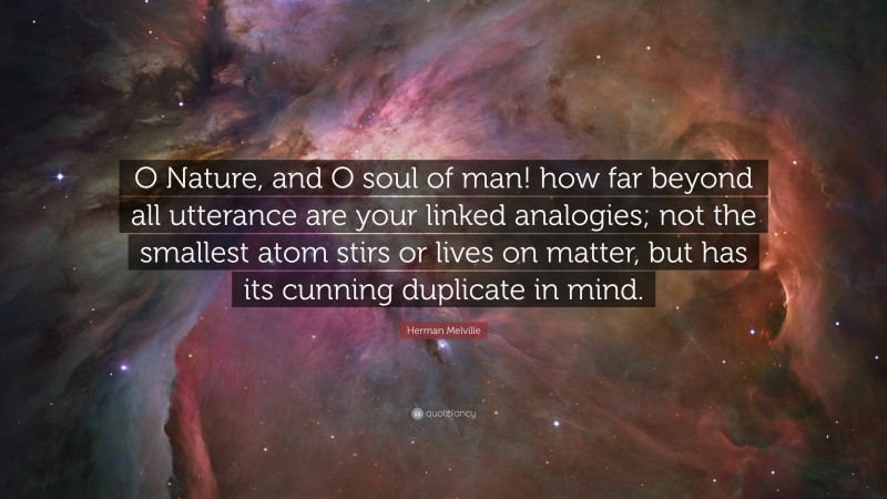 Herman Melville Quote: “O Nature, and O soul of man! how far beyond all utterance are your linked analogies; not the smallest atom stirs or lives on matter, but has its cunning duplicate in mind.”