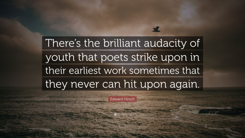 Edward Hirsch Quote: “There’s the brilliant audacity of youth that poets strike upon in their earliest work sometimes that they never can hit upon again.”