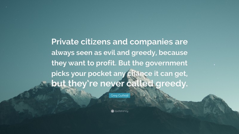 Greg Gutfeld Quote: “Private citizens and companies are always seen as evil and greedy, because they want to profit. But the government picks your pocket any chance it can get, but they’re never called greedy.”