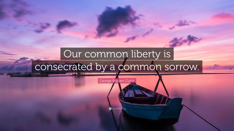 George William Curtis Quote: “Our common liberty is consecrated by a common sorrow.”