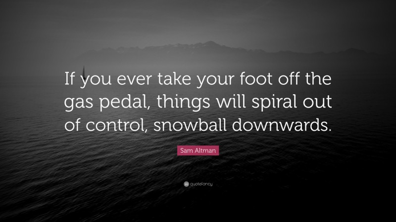 Sam Altman Quote: “If you ever take your foot off the gas pedal, things will spiral out of control, snowball downwards.”