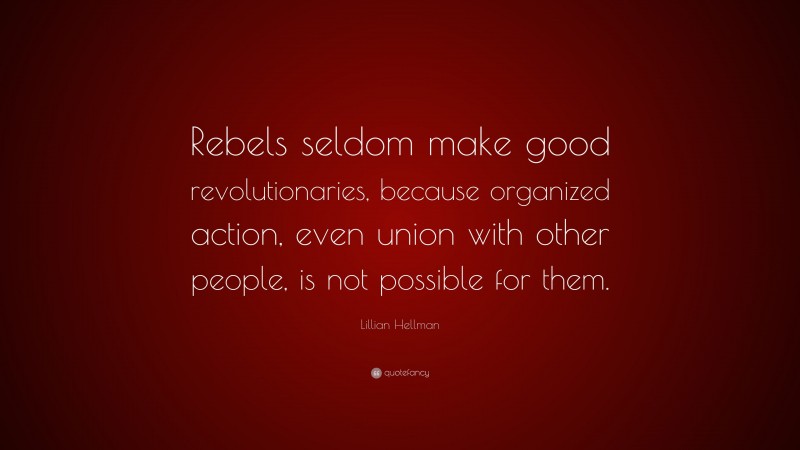 Lillian Hellman Quote: “Rebels seldom make good revolutionaries, because organized action, even union with other people, is not possible for them.”